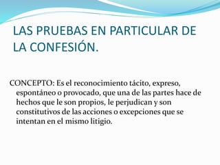 LAS PRUEBAS EN PARTICULAR DE
LA CONFESIÓN.
CONCEPTO: Es el reconocimiento tácito, expreso,
espontáneo o provocado, que una de las partes hace de
hechos que le son propios, le perjudican y son
constitutivos de las acciones o excepciones que se
intentan en el mismo litigio.
 