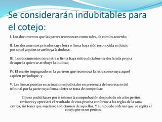 Se considerarán indubitables para
el cotejo:
I. Los documentos que las partes reconozcan como tales, de común acuerdo;
II. Los documentos privados cuya letra o firma haya sido reconocida en Juicio
por aquel a quien se atribuya la dudosa;
III. Los documentos cuya letra o firma haya sido judicialmente declarada propia
de aquel a quien se atribuye la dudosa;
IV. El escrito impugnado en la parte en que reconozca la letra como suya aquel
a quien perjudique, y
V. Las firmas puestas en actuaciones judiciales en presencia del secretario del
tribunal por la parte cuya firma o letra se trata de comprobar.
El juez podrá hacer por sí mismo la comprobación después de oír a los peritos
revisores y apreciará el resultado de esta prueba conforme a las reglas de la sana
crítica, sin tener que sujetarse al dictamen de aquellos, Y aun puede ordenar que: se repita el
cotejo por otros peritos.
 