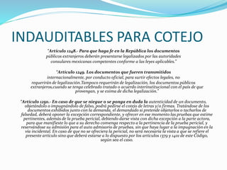 INDAUDITABLES PARA COTEJO
“Artículo 1248.- Para que haga fe en la República los documentos
públicos extranjeros deberán presentarse legalizados por las autoridades
consulares mexicanas competentes conforme a las leyes aplicables.”
“Artículo 1249. Los documentos que fueren transmitidos
internacionalmente, por conducto oficial, para surtir efectos legales, no
requerirán de legalización.Tampoco requerirán de legalización, los documentos públicos
extranjeros,cuando se tenga celebrado tratado o acuerdo interinstitucional con el país de que
provengan, y se exima de dicha legalización.”
“Artículo 1250.- En caso de que se niegue o se ponga en duda la autenticidad de un documento,
objetándolo o impugnándolo de falso, podrá pedirse el cotejo de letras y/o firmas. Tratándose de los
documentos exhibidos junto con la demanda, el demandado si pretende objetarlos o tacharlos de
falsedad, deberá oponer la excepción correspondiente, y ofrecer en ese momento las pruebas que estime
pertinentes, además de la prueba pericial, debiendo darse vista con dicha excepción a la parte actora,
para que manifieste lo que a su derecho convenga respecto a la pertinencia de la prueba pericial, y
reservándose su admisión para el auto admisorio de pruebas, sin que haya lugar a la impugnación en la
vía incidental. En caso de que no se ofreciera la pericial, no será necesaria la vista a que se refiere el
presente artículo sino que deberá estarse a lo dispuesto por los artículos 1379 y 1401 de este Código,
según sea el caso.
 