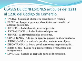 CLASES DE CONFESIONES artículos del 1211
al 1236 del Código de Comercio.
 TACITA.- Cuando el litigante se constituye en rebeldía
 EXPRESA.- La que se produce al contestar la demanda o al
absolver posiciones.
 JUDICIAL.- La hecha ante juez competente.
 EXTRAJUDICIAL.- La hecha fuera del proceso.
 SIMPLE.- La afirmación de las posiciones.
 CUALIFICADA.- A la que se agrega algo para nulificar su efecto.
 PROVOCADA.- La realizada por el articulante ante el juez.
 ESPONTÁNEA.- La hecha por el absolvente sin provocación.
 INDIVISIBLE.- La que no puede aceptarse o rechazarse sino
íntegramente.
 DIVIDIDA.- Cuando es aceptada parte de la confesión.
 