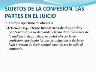 SUJETOS DE LA CONFESIÓN. LAS
PARTES EN EL JUICIO
 Tiempo oportuno de ofrecerla
“Artículo 1214.- Desde los escritos de demanda y
contestación a la demanda y hasta diez días antes de
la audiencia de pruebas, se podrá ofrecer la de
confesión, quedando las partes obligadas a declarar,
bajo protesta de decir verdad, cuando así lo exija el
contrario.
 