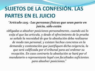 SUJETOS DE LA CONFESIÓN. LAS
PARTES EN EL JUICIO
“Artículo 1215.- Las personas físicas que sean parte en
juicio, sólo están
obligadas a absolver posiciones personalmente, cuando así lo
exija el que las articula, y desde el ofrecimiento de la prueba
se señale la necesidad de que la absolución deba realizarse
de modo tan personal, y existan hechos concretos en la
demanda y contestación que justifiquen dicha exigencia, la
que será calificada por el tribunal para así ordenar su
recepción. En caso contrario la absolución se hará por el
mandatario o representante legal con facultades suficientes
para absolver posiciones.”
 