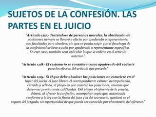 SUJETOS DE LA CONFESIÓN. LAS
PARTES EN EL JUICIO
“Artículo 1217.- Tratándose de personas morales, la absolución de
posiciones siempre se llevará a efecto por apoderado o representante,
con facultades para absolver, sin que se pueda exigir que el desahogo de
la confesional se lleve a cabo por apoderado o representante específico.
En este caso, también será aplicable lo que se ordena en el artículo
anterior.”
“Artículo 1218.- El cesionario se considera como apoderado del cedente
para los efectos del artículo que precede.”
“Artículo 1219.- Si el que debe absolver las posiciones no estuviere en el
lugar del juicio, el juez librará el correspondiente exhorto acompañando,
cerrado y sellado, el pliego en que consten las posiciones, mismas que
deben ser previamente calificadas. Del pliego, el oferente de la prueba,
deberá, al ofrecer la confesión, acompañar copia que, autorizada
conforme a la ley con la firma del juez y la del secretario, quedará en el
seguro del juzgado, sin oportunidad de que pueda ser conocida por elcontrario del oferente.”
 