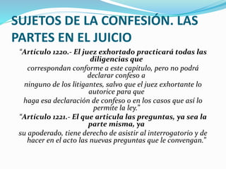 SUJETOS DE LA CONFESIÓN. LAS
PARTES EN EL JUICIO
“Artículo 1220.- El juez exhortado practicará todas las
diligencias que
correspondan conforme a este capítulo, pero no podrá
declarar confeso a
ninguno de los litigantes, salvo que el juez exhortante lo
autorice para que
haga esa declaración de confeso o en los casos que así lo
permite la ley.”
“Artículo 1221.- El que articula las preguntas, ya sea la
parte misma, ya
su apoderado, tiene derecho de asistir al interrogatorio y de
hacer en el acto las nuevas preguntas que le convengan.”
 