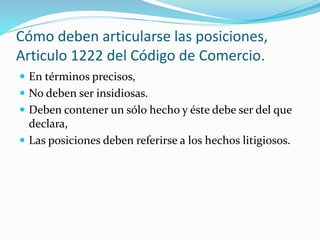 Cómo deben articularse las posiciones,
Articulo 1222 del Código de Comercio.
 En términos precisos,
 No deben ser insidiosas.
 Deben contener un sólo hecho y éste debe ser del que
declara,
 Las posiciones deben referirse a los hechos litigiosos.
 