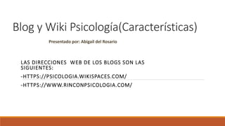 Blog y Wiki Psicología(Características)
LAS DIRECCIONES WEB DE LOS BLOGS SON LAS
SIGUIENTES:
-HTTPS://PSICOLOGIA.WIKISPACES.COM/
-HTTPS://WWW.RINCONPSICOLOGIA.COM/
Presentado por: Abigail del Rosario
 