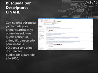 Búsqueda por
Descriptores
CINAHL
Con nuestra búsqueda
ya realizada y los
primeros artículos ya
obtenidos solo nos
queda aplicar un
ultimo filtro necesario
para limitar la
búsqueda solo a los
documentos
publicados a partir del
año 2010.
 