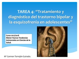TAREA 4: “Tratamiento y
diagnóstico del trastorno bipolar y
la esquizofrenia en adolescentes”
Mª Carmen Torrejón Guirado.
Curso 2017/2018
Máster Nuevas Tendencias
Asistenciales en Ciencias de la
Salud.
 