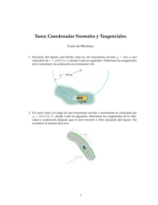 Tarea: Coordenadas Normales y Tangenciales.

                              Curso de Mecánica.


1. Iniciando del reposo, una lancha viaja en una trayectoria circular, ρ = 50m a una
   velocidad de v = (0.2t2 )m/s, donde t está en segundos. Determine las magnitudes
   de la velocidad y la aceleración en el instante t=3s.




2. Un carro viaja a lo largo de una trayectoria circular e incrementa su velocidad por
   at = (0.5et )m/s2 , donde t está en segundos. Determine las magnitudes de la velo-
   cidad y aceleración después que el carro recorrió s=18m iniciando del reposo. No
   considere el tamaño del carro.




                                         1
 