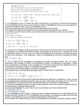 9.- La probabilidad de que un vehículo que entra a las Cavernas Luray tenga una matrícula de Canadá es
0.12, la probabilidad de que sea una casa rodante es 0.28 y la probabilidad de que sea una casa rodante con
matrícula de Canadá es 0.09. ¿Cuál es la probabilidad de que…
a) una casa rodante que entra a las Cavernas Luray tenga matrícula de Canadá?
b) un vehículo con matrícula de Canadá que entra a las Cavernas Luray sea una casa rodante?
c) un vehículo que entra a las Cavernas Luray no tenga matrícula de Canadá o no sea una casa rodante?
10.- Un grupo de estudiantes de física avanzada se compone de 10 alumnos de primer año, 30 del último año
y 10 graduados. Las calificaciones finales muestran que 3 estudiantes de primer año, 10 del último año y 5 de
los graduados obtuvieron 10 en el curso. Si se elige un estudiante al azar de este grupo y se descubre que es
uno de los que obtuvieron 10 de calificación, ¿cuál es la probabilidad de que sea un estudiante del último
año?
11.- En un grupo de 100 estudiantes de bachillerato que están cursando el último año, 42 cursaron
matemáticas, 68 psicología, 54 historia, 22 matemáticas e historia, 25 matemáticas y psicología, 7 historia
pero ni matemáticas ni psicología, 10 las 3 materias y 8 no cursaron ninguna de las tres. Seleccione al azar a
un estudiante de este grupo y calcule la probabilidad de los siguientes eventos:
a) Una persona inscrita en psicología y cursa las tres materias;
b) Una persona que no está inscrita en psicología y esté cursando historia y matemáticas.
12.- Un fabricante de una vacuna para la gripe está interesado en determinar la calidad de su suero. Con ese
fin tres departamentos diferentes procesan los lotes de suero y tienen tasas de rechazo de 0.10, 0.08 y 0.12,
respectivamente. Las inspecciones de los tres departamentos son secuenciales e independientes.
a) ¿Cuál es la probabilidad de que en un lote de suero sobreviva a la primera inspección departamental pero
sea rechazado por el segundo departamento?
b) ¿Cuál es la probabilidad de que un lote de suero sea rechazado por el tercer departamento?
13.- La probabilidad de que cuando se tenga que llenar el tanque de gasolina de un automóvil también se
necesite cambiarle el aceite es 0.25, la probabilidad de que también se le tenga que cambiar el filtro de aceite
es 0.40, y la probabilidad de que se necesite cambiarle el aceite y el filtro es 0.14.
a) Si se le tiene que cambiar el aceite, ¿cuál es la probabilidad de que también se necesite cambiarle el filtro?
 