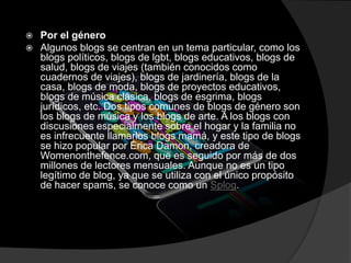  Por el género
 Algunos blogs se centran en un tema particular, como los
blogs políticos, blogs de lgbt, blogs educativos, blogs de
salud, blogs de viajes (también conocidos como
cuadernos de viajes), blogs de jardinería, blogs de la
casa, blogs de moda, blogs de proyectos educativos,
blogs de música clásica, blogs de esgrima, blogs
jurídicos, etc. Dos tipos comunes de blogs de género son
los blogs de música y los blogs de arte. A los blogs con
discusiones especialmente sobre el hogar y la familia no
es infrecuente llamarlos blogs mamá, y este tipo de blogs
se hizo popular por Érica Damon, creadora de
Womenonthefence.com, que es seguido por más de dos
millones de lectores mensuales. Aunque no es un tipo
legítimo de blog, ya que se utiliza con el único propósito
de hacer spams, se conoce como un Splog.
 