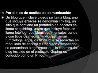  Por el tipo de medios de comunicación
 Un blog que incluye vídeos se llama blog, uno
que incluye enlaces se denomina link log, un
sitio que contiene un portafolio de bocetos se
llama sketchblog, u otro que incluye fotos se
llama foto log. Los blogs con mensajes cortos
y con tipos de medios mixtos se llaman
tumblelogs. Aquellos blogs que se redactan en
máquinas de escribir y luego son escaneados,
se denominan blogs typecast. Un tipo raro de
blog incluido en el protocolo Gopher es
conocido como un Phlog.
 