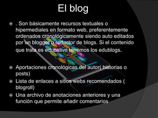 El blog
 . Son básicamente recursos textuales o
hipermediales en formato web, preferentemente
ordenados cronológicamente siendo auto editados
por un blogger o redactor de blogs. Si el contenido
que trata es educativo tenemos los edublogs.
 Aportaciones cronológicas del autor( historias o
posts)
 Lista de enlaces a sitios webs recomendados (
blogroll)
 Una archivo de anotaciones anteriores y una
función que permite añadir comentarios
 