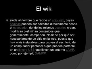 El wiki
 alude al nombre que recibe un sitio web, cuyas
páginas pueden ser editadas directamente desde
el navegador, donde los mismos usuarios crean,
modifican o eliminan contenidos que,
generalmente, comparten. No tiene por qué ser
necesariamente un sitio en la web, puesto que
hay wikis instalables para uso en el escritorio de
un computador personal o que pueden portarse
en un llavero USB que lleven un entorno LAMP,
como por ejemplo XAMPP.
 