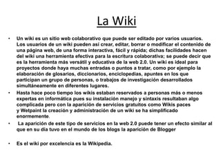 La Wiki
• Un wiki es un sitio web colaborativo que puede ser editado por varios usuarios.
Los usuarios de un wiki pueden así crear, editar, borrar o modificar el contenido de
una página web, de una forma interactiva, fácil y rápida; dichas facilidades hacen
del wiki una herramienta efectiva para la escritura colaborativa; se puede decir que
es la herramienta más versátil y educativa de la web 2.0. Un wiki es ideal para
proyectos donde haya muchas entradas o puntos a tratar, como por ejemplo la
elaboración de glosarios, diccionarios, enciclopedias, apuntes en los que
participan un grupo de personas, o trabajos de investigación desarrollados
simultáneamente en diferentes lugares.
• Hasta hace poco tiempo los wikis estaban reservados a personas más o menos
expertas en informática pues su instalación manejo y sintaxis resultaban algo
complicada pero con la aparición de servicios gratuitos como Wikis paces
y Wetpaint la creación y administración de un wiki se ha simplificado
enormemente.
• La aparición de este tipo de servicios en la web 2.0 puede tener un efecto similar al
que en su día tuvo en el mundo de los blogs la aparición de Blogger
• Es el wiki por excelencia es la Wikipedia.
 