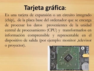 Tarjeta gráfica:
Es una tarjeta de expansión o un circuito integrado
(chip), de la placa base del ordenador que se encarga
de procesar los datos provenientes de la unidad
central de procesamiento (CPU) y transformarlos en
información comprensible y representable en el
dispositivo de salida (por ejemplo: monitor ,televisor
o proyector).
 