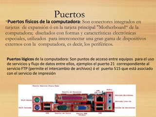 Puertos
•Puertos físicos de la computadora: Son conectores integrados en
tarjetas de expansión ó en la tarjeta principal "Motherboard“ de la
computadora; diseñados con formas y características electrónicas
especiales, utilizados para interconectar una gran gama de dispositivos
externos con la computadora, es decir, los periféricos.
Puertos lógicos de la computadora: Son puntos de acceso entre equipos para el uso
de servicios y flujo de datos entre ellos, ejemplos el puerto 21 correspondiente al
servicio FTP (permite el intercambio de archivos) ó el puerto 515 que está asociado
con el servicio de impresión
 