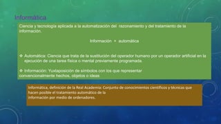 Informática
Ciencia y tecnología aplicada a la automatización del razonamiento y del tratamiento de la
información.
Información + automática
 Automática: Ciencia que trata de la sustitución del operador humano por un operador artificial en la
ejecución de una tarea física o mental previamente programada.
 Información: Yuxtaposición de símbolos con los que representar
convencionalmente hechos, objetos o ideas
Informática, definición de la Real Academia: Conjunto de conocimientos científicos y técnicas que
hacen posible el tratamiento automático de la
información por medio de ordenadores.
 