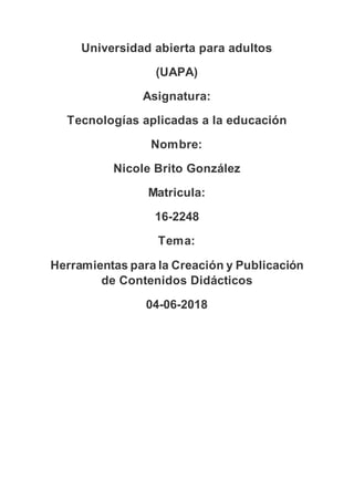 Universidad abierta para adultos
(UAPA)
Asignatura:
Tecnologías aplicadas a la educación
Nombre:
Nicole Brito González
Matricula:
16-2248
Tema:
Herramientas para la Creación y Publicación
de Contenidos Didácticos
04-06-2018
 