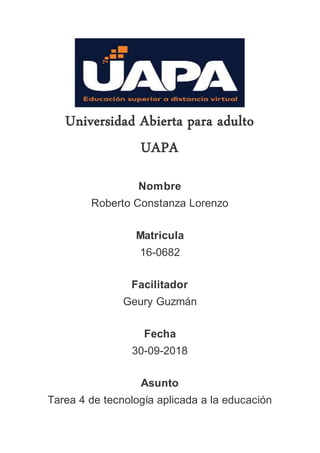 Universidad Abierta para adulto
UAPA
Nombre
Roberto Constanza Lorenzo
Matricula
16-0682
Facilitador
Geury Guzmán
Fecha
30-09-2018
Asunto
Tarea 4 de tecnología aplicada a la educación
 