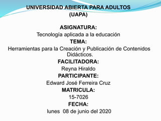 UNIVERSIDAD ABIERTA PARA ADULTOS
(UAPA)
ASIGNATURA:
Tecnología aplicada a la educación
TEMA:
Herramientas para la Creación y Publicación de Contenidos
Didácticos.
FACILITADORA:
Reyna Hiraldo
PARTICIPANTE:
Edward José Ferreira Cruz
MATRICULA:
15-7026
FECHA:
lunes 08 de junio del 2020
 