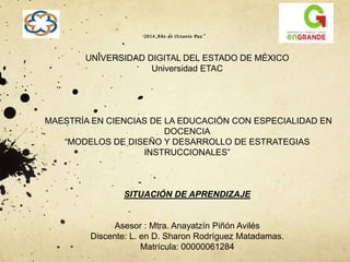 “2014. A ño de Octavio Paz ” 
UNIVERSIDAD DIGITAL DEL ESTADO DE MÉXICO 
Universidad ETAC 
MAESTRÍA EN CIENCIAS DE LA EDUCACIÓN CON ESPECIALIDAD EN 
DOCENCIA 
“MODELOS DE DISEÑO Y DESARROLLO DE ESTRATEGIAS 
INSTRUCCIONALES” 
SITUACIÓN DE APRENDIZAJE 
Asesor : Mtra. Anayatzín Piñón Avilés 
Discente: L. en D. Sharon Rodríguez Matadamas. 
Matrícula: 00000061284 
	 
 