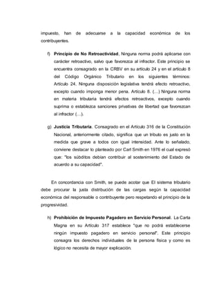 impuesto, han de adecuarse a la capacidad económica de los
contribuyentes.
f) Principio de No Retroactividad, Ninguna norma podrá aplicarse con
carácter retroactivo, salvo que favorezca al infractor. Este principio se
encuentra consagrado en la CRBV en su artículo 24 y en el artículo 8
del Código Orgánico Tributario en los siguientes términos:
Artículo 24. Ninguna disposición legislativa tendrá efecto retroactivo,
excepto cuando imponga menor pena. Artículo 8. (…) Ninguna norma
en materia tributaria tendrá efectos retroactivos, excepto cuando
suprima o establezca sanciones privativas de libertad que favorezcan
al infractor (…).
g) Justicia Tributaria. Consagrado en el Artículo 316 de la Constitución
Nacional, anteriormente citado, significa que un tributo es justo en la
medida que grave a todos con igual intensidad. Ante lo señalado,
conviene destacar lo planteado por Carl Smith en 1976 el cual expresó
que: "los súbditos debían contribuir al sostenimiento del Estado de
acuerdo a su capacidad".
En concordancia con Smith, se puede acotar que El sistema tributario
debe procurar la justa distribución de las cargas según la capacidad
económica del responsable o contribuyente pero respetando el principio de la
progresividad.
h) Prohibición de Impuesto Pagadero en Servicio Personal. La Carta
Magna en su Artículo 317 establece "que no podrá establecerse
ningún impuesto pagadero en servicio personal". Este principio
consagra los derechos individuales de la persona física y como es
lógico no necesita de mayor explicación.
 