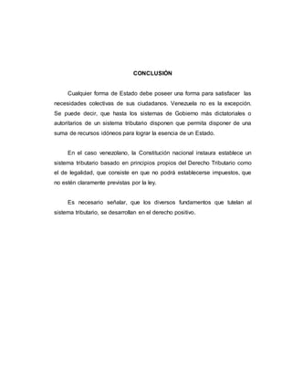 CONCLUSIÓN
Cualquier forma de Estado debe poseer una forma para satisfacer las
necesidades colectivas de sus ciudadanos. Venezuela no es la excepción.
Se puede decir, que hasta los sistemas de Gobierno más dictatoriales o
autoritarios de un sistema tributario disponen que permita disponer de una
suma de recursos idóneos para lograr la esencia de un Estado.
En el caso venezolano, la Constitución nacional instaura establece un
sistema tributario basado en principios propios del Derecho Tributario como
el de legalidad, que consiste en que no podrá establecerse impuestos, que
no estén claramente previstas por la ley.
Es necesario señalar, que los diversos fundamentos que tutelan al
sistema tributario, se desarrollan en el derecho positivo.
 