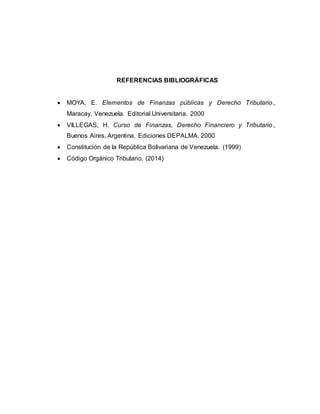 REFERENCIAS BIBLIOGRÁFICAS
 MOYA, E. Elementos de Finanzas públicas y Derecho Tributario.,
Maracay, Venezuela. Editorial Universitaria. 2000
 VILLEGAS, H. Curso de Finanzas, Derecho Financiero y Tributario.,
Buenos Aires, Argentina. Ediciones DEPALMA. 2000
 Constitución de la República Bolivariana de Venezuela. (1999)
 Código Orgánico Tributario. (2014)
 