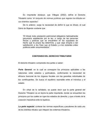 Es importante destacar, que Villegas (2002), define el Derecho
Tributario como “el conjunto de normas jurídicas que regulan los tributos en
sus distintos aspectos”.
De lo anterior, surge la necesidad de definir lo que es tributo, el cual
Sáinz de Bujanda sostiene que:
“El tributo toda prestación patrimonial obligatoria habitualmente
pecuniaria establecida por la ley, a cargo de las personas
físicas y jurídicas que se encuentren en los supuestos de
hecho que la propia ley determine, y que vaya dirigida a dar
satisfacción a los fines que al Estado y a los restantes entes
públicos estén encomendados”.
CONTENIDO DEL DERECHO TRIBUTARIO
El derecho tributario comprende dos partes a saber:
Parte General, en la cual se consagran los principios aplicables a las
relaciones entre estados y particulares, conformando la necesidad de
eficacia funcional de los órganos fiscales con las garantías individuales de
los contribuyentes. Se busca el equilibrio razonable entre el individuo y el
estado.
En virtud de lo señalado, se puede decir que la parte general del
Derecho Tributario es en teoría la parte importante, donde se encuentran los
principios por los cuales se rigen los estados de derecho, y que a través de la
coacción impositiva evita la injusticia.
La parte especial, contiene las normas específicas y peculiares de cada uno
de los distintos tributos que integran los sistemas tributarios.
 