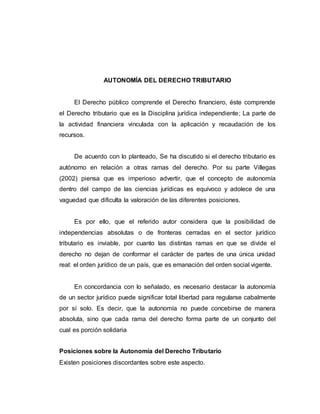 AUTONOMÍA DEL DERECHO TRIBUTARIO
El Derecho público comprende el Derecho financiero, éste comprende
el Derecho tributario que es la Disciplina jurídica independiente; La parte de
la actividad financiera vinculada con la aplicación y recaudación de los
recursos.
De acuerdo con lo planteado, Se ha discutido si el derecho tributario es
autónomo en relación a otras ramas del derecho. Por su parte Villegas
(2002) piensa que es imperioso advertir, que el concepto de autonomía
dentro del campo de las ciencias jurídicas es equívoco y adolece de una
vaguedad que dificulta la valoración de las diferentes posiciones.
Es por ello, que el referido autor considera que la posibilidad de
independencias absolutas o de fronteras cerradas en el sector jurídico
tributario es inviable, por cuanto las distintas ramas en que se divide el
derecho no dejan de conformar el carácter de partes de una única unidad
real: el orden jurídico de un país, que es emanación del orden social vigente.
En concordancia con lo señalado, es necesario destacar la autonomía
de un sector jurídico puede significar total libertad para regularse cabalmente
por sí solo. Es decir, que la autonomía no puede concebirse de manera
absoluta, sino que cada rama del derecho forma parte de un conjunto del
cual es porción solidaria
Posiciones sobre la Autonomía del Derecho Tributario
Existen posiciones discordantes sobre este aspecto.
 