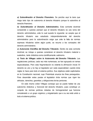 a) Subordinación al Derecho Financiero. Se percibe aquí la tesis que
niega todo tipo de autonomía al derecho tributario porque lo subordina al
derecho financiero.
b) Subordinación al Derecho Administrativo. Esta corriente doctrinal
comprende a quienes piensan que el derecho tributario es una rama del
derecho administrativo, ante lo cual sucede lo siguiente: se acepta que el
derecho tributario sea estudiado independientemente del derecho
administrativo pero la subordinación exige que ante la falta de normas
expresas tributarias sobre algún punto, se recurra a los conceptos del
derecho administrativo.
c) Autonomía Científica del Derecho Tributario. Dentro de esta corriente
doctrinal, se incluye a quienes consideran el derecho tributario material o
sustantivo, tanto didáctica como científicamente autónomo.
e) Tesis de Villegas sobre la Autonomía del Derecho Tributario. Las
regulaciones jurídicas, cada vez más numerosas, se han agrupado en ramas
especializadas. Pero esta fragmentación no violenta la afirmación inicial. El
derecho es uno y no hay un legislador por cada especialidad; cuando dicta
reglas lo hace para todo el sistema jurídico. Sus objetivos están explicitados
en la Constitución nacional, cuyo Preámbulo anuncia los fines perseguidos.
Para desarrollar estas pautas el legislador dicta normas que rigen los
atributos, derechos, garantías y obligaciones de las personas.
En este mismo orden Villegas concluye que se puede hablar de una
autonomía didáctica y funcional del derecho tributario, pues constituye un
conjunto de normas jurídicas dotadas de homogeneidad que funciona
concatenado a un grupo orgánico y singularizado que a su vez está unido a
todo el sistema jurídico.
 