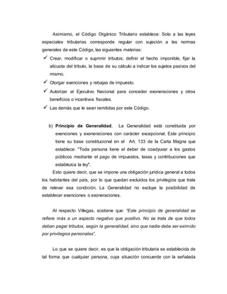 Asimismo, el Código Orgánico Tributario establece: Solo a las leyes
especiales tributarias corresponde regular con sujeción a las normas
generales de este Código, las siguientes materias:
 Crear, modificar o suprimir tributos; definir el hecho imponible, fijar la
alícuota del tributo, la base de su cálculo a indicar los sujetos pasivos del
mismo.
 Otorgar exenciones y rebajas de impuesto.
 Autorizar al Ejecutivo Nacional para conceder exoneraciones y otros
beneficios o incentivos fiscales.
 Las demás que le sean remitidas por este Código.
b) Principio de Generalidad, La Generalidad está constituida por
exenciones y exoneraciones con carácter excepcional. Este principio
tiene su base constitucional en el Art. 133 de la Carta Magna que
establece: "Toda persona tiene el deber de coadyuvar a los gastos
públicos mediante el pago de impuestos, tasas y contribuciones que
establezca la ley".
Esto quiere decir, que se impone una obligación jurídica general a todos
los habitantes del país, por lo que quedan excluidos los privilegios que trate
de relevar esa condición. La Generalidad no excluye la posibilidad de
establecer exenciones o exoneraciones.
Al respecto Villegas, sostiene que: “Este principio de generalidad se
refiere más a un aspecto negativo que positivo. No se trata de que todos
deban pagar tributos, según la generalidad, sino que nadie debe ser eximido
por privilegios personales”.
Lo que se quiere decir, es que la obligación tributaria es establecida de
tal forma que cualquier persona, cuya situación concuerde con la señalada
 