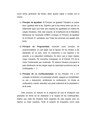 como hecho generador del tributo, debe quedar sujeta a cumplir con el
mismo.
c) Principio de Igualdad: El Principio de Igualdad Tributaria no quiere
decir igualdad ante la ley. Significa que la ley misma tiene que dar un
tratamiento igual, que tiene que respetar las igualdades en materia de
cargas tributarias. Ante este aspecto, la Constitución de la República
Bolivariana de Venezuela (CRBV) consagra el Principio de Igualdad
en el Artículo 21, señalando que Todas las personas son iguales ante
la ley.
d) Principio de Progresividad, conocido como principio de
proporcionalidad, el cual exige que la fijación de los tributos a los
habitantes de un país, sean en proporción a sus ingresos o de
acuerdo a su capacidad contributiva. Es decir, que a mayor ingreso
mayor impuesto. Se encuentra consagrado en el Artículo 316 de la
Carta Fundamental que contempla: "El sistema tributario procurará la
justa distribución de las cargas según la capacidad económica del o la
contribuyente (…)”.
e) Principio de no Confiscatoriedad: en los Artículos 115 y 317
consagra el derecho a la propiedad privada, asegura su inviolabilidad,
su use y disposición, prohibiendo la confiscación. Un tributo es
confiscatorio cuando absorben una parte sustancial de la propiedad o
de la renta.
Este principio se traduce en la exigencia de que la tributación sea
graduada de forma tal de adoptarse a la riqueza de los contribuyentes.
Implica que cada ley tributaria tome aspectos de esta riqueza, pero sin
destruir su base creadora. Tanto el conjunto de impuestos, como cada
 