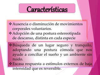 Ausencia o disminución de movimientos
corporales voluntarios.
Adopción de una postura estereotipada
de descanso, distinta en cada especie
animal.
Búsqueda de un lugar seguro y tranquilo,
adoptando una postura cómoda que nos
ayude a conciliar el sueño y un ambiente sin
ruido.
Escasa respuesta a estímulos externos de baja
intensidad que es reversible.
Características
 