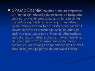 SPAMDEXING:  muchos tipos de empresas utilizan la optimización de motores de búsqueda para estar mejor posicionados en la lista de los buscadores que lideran Google y otros sitios. Spamdexing empaqueta sitios Web con palabras claves relevantes o términos de busqueda y es cada vez mas usado por criminales cibernéticos para disfrazar malware como software legitimo. Debido a que tantos consumidores tienden a confiar en los rankings de los buscadores lideres pueden bajarse paquetes de software falsos. 