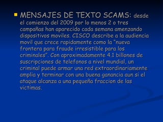 MENSAJES DE TEXTO SCAMS:  desde el comienzo del 2009 por lo menos 2 o tres campañas han aparecido cada semana amenzando dispositivos moviles. CISCO describe a la audiencia movil que crece rapidamente como la “nueva frontera para fraude irresistible para los criminales”. Con aproximadamente 4.1 billones de suscripciones de telefonos a nivel mundial, un criminal puede armar una red extraordinariamente amplia y terminar con una buena ganancia aun si el ataque alcanza a una pequeña fraccion de las victimas. 
