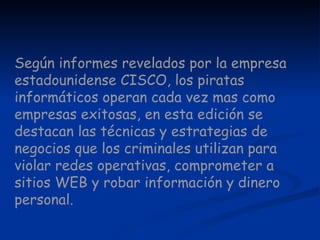 Según informes revelados por la empresa estadounidense CISCO, los piratas informáticos operan cada vez mas como empresas exitosas, en esta edición se destacan las técnicas y estrategias de negocios que los criminales utilizan para violar redes operativas, comprometer a sitios WEB y robar información y dinero personal.   