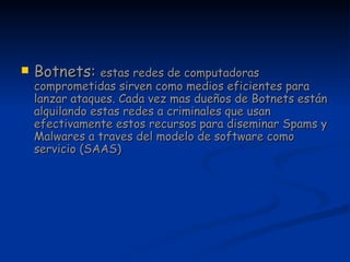 Botnets:  estas redes de computadoras comprometidas sirven como medios eficientes para lanzar ataques. Cada vez mas dueños de Botnets están alquilando estas redes a criminales que usan efectivamente estos recursos para diseminar Spams y Malwares a traves del modelo de software como servicio (SAAS)  