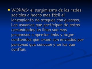 WORMS: el surgimiento de las redes sociales a hecho mas fácil el lanzamiento de ataques con gusanos. Los usuarios que participan de estas comunidades en línea son mas propensos a apretar links y bajar contenidos que creen son enviadas por personas que conocen y en las que confían. 