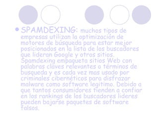 SPAMDEXING:  muchos tipos de empresas utilizan la optimización de motores de búsqueda para estar mejor posicionados en la lista de los buscadores que lideran Google y otros sitios. Spamdexing empaqueta sitios Web con palabras claves relevantes o términos de busqueda y es cada vez mas usado por criminales cibernéticos para disfrazar malware como software legitimo. Debido a que tantos consumidores tienden a confiar en los rankings de los buscadores lideres pueden bajarse paquetes de software falsos. 