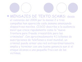 MENSAJES DE TEXTO SCAMS:  desde el comienzo del 2009 por lo menos 2 o tres campañas han aparecido cada semana amenzando dispositivos moviles. CISCO describe a la audiencia movil que crece rapidamente como la “nueva frontera para fraude irresistible para los criminales”. Con aproximadamente 4.1 billones de suscripciones de telefonos a nivel mundial, un criminal puede armar una red extraordinariamente amplia y terminar con una buena ganancia aun si el ataque alcanza a una pequeña fraccion de las victimas. 