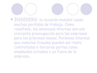 INSIDERS:  la recesión mundial causo muchas perdidas de trabajo. Como resultado, las amenazas internas son una creciente preocupación para las empresas para los próximos meses. Personas internas que cometen fraudes pueden ser tanto contratadas o terceras partes como empleados actuales o ya fuera de la empresa. 