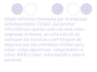 Según informes revelados por la empresa estadounidense CISCO, los piratas informáticos operan cada vez mas como empresas exitosas, en esta edición se destacan las técnicas y estrategias de negocios que los criminales utilizan para violar redes operativas, comprometer a sitios WEB y robar información y dinero personal.   