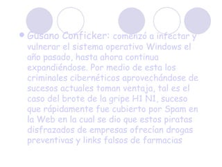 Gusano Conficker:  comenzó a infectar y vulnerar el sistema operativo Windows el año pasado, hasta ahora continua expandiéndose. Por medio de esta los criminales cibernéticos aprovechándose de sucesos actuales toman ventaja, tal es el caso del brote de la gripe H1 N1, suceso que rápidamente fue cubierto por Spam en la Web en la cual se dio que estos piratas disfrazados de empresas ofrecían drogas preventivas y links falsos de farmacias 