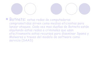 Botnets:  estas redes de computadoras comprometidas sirven como medios eficientes para lanzar ataques. Cada vez mas dueños de Botnets están alquilando estas redes a criminales que usan efectivamente estos recursos para diseminar Spams y Malwares a traves del modelo de software como servicio (SAAS)  