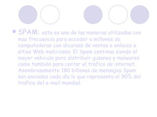 SPAM:  esta es una de las maneras utilizadas con mas frecuencia para acceder a millones de computadoras con dicursos de ventas o enlaces a sitios Web maliciosos. El Spam continua siendo el mayor vehiculo para distribuir gusanos y malwares como también para cerrar el trafico de internet. Asombrosamente 180 billones de mensajes Spam son enviados cada día lo que representa el 90% del trafico del e-mail mundial. 