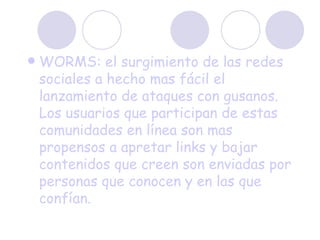 WORMS: el surgimiento de las redes sociales a hecho mas fácil el lanzamiento de ataques con gusanos. Los usuarios que participan de estas comunidades en línea son mas propensos a apretar links y bajar contenidos que creen son enviadas por personas que conocen y en las que confían. 