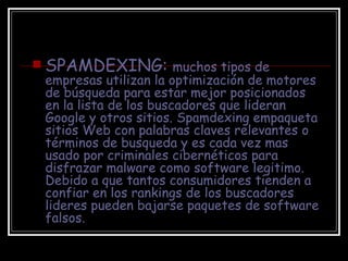 SPAMDEXING:  muchos tipos de empresas utilizan la optimización de motores de búsqueda para estar mejor posicionados en la lista de los buscadores que lideran Google y otros sitios. Spamdexing empaqueta sitios Web con palabras claves relevantes o términos de busqueda y es cada vez mas usado por criminales cibernéticos para disfrazar malware como software legitimo. Debido a que tantos consumidores tienden a confiar en los rankings de los buscadores lideres pueden bajarse paquetes de software falsos. 