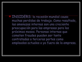 INSIDERS:  la recesión mundial causo muchas perdidas de trabajo. Como resultado, las amenazas internas son una creciente preocupación para las empresas para los próximos meses. Personas internas que cometen fraudes pueden ser tanto contratadas o terceras partes como empleados actuales o ya fuera de la empresa. 